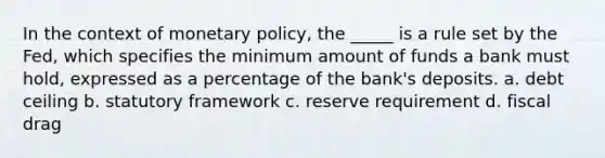 In the context of monetary policy, the _____ is a rule set by the Fed, which specifies the minimum amount of funds a bank must hold, expressed as a percentage of the bank's deposits. a. debt ceiling b. statutory framework c. reserve requirement d. fiscal drag