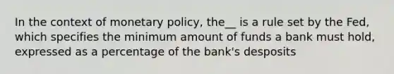 In the context of monetary policy, the__ is a rule set by the Fed, which specifies the minimum amount of funds a bank must hold, expressed as a percentage of the bank's desposits