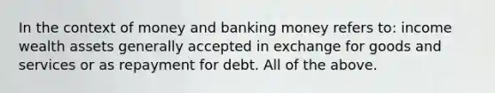 In the context of money and banking money refers to: income wealth assets generally accepted in exchange for goods and services or as repayment for debt. All of the above.