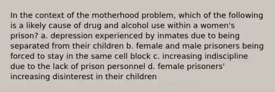 In the context of the motherhood problem, which of the following is a likely cause of drug and alcohol use within a women's prison? a. depression experienced by inmates due to being separated from their children b. female and male prisoners being forced to stay in the same cell block c. increasing indiscipline due to the lack of prison personnel d. female prisoners' increasing disinterest in their children