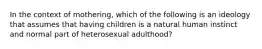 In the context of mothering, which of the following is an ideology that assumes that having children is a natural human instinct and normal part of heterosexual adulthood?