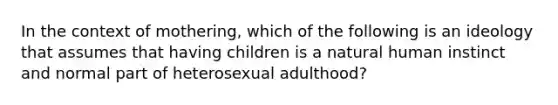 In the context of mothering, which of the following is an ideology that assumes that having children is a natural human instinct and normal part of heterosexual adulthood?