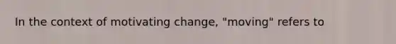 In the context of motivating change, "moving" refers to