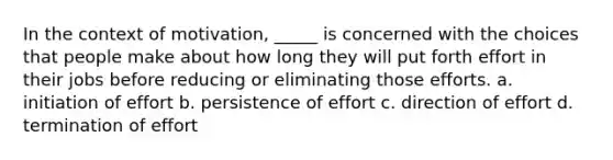 In the context of motivation, _____ is concerned with the choices that people make about how long they will put forth effort in their jobs before reducing or eliminating those efforts. a. initiation of effort b. persistence of effort c. direction of effort d. termination of effort