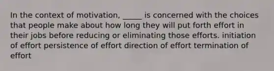 In the context of motivation, _____ is concerned with the choices that people make about how long they will put forth effort in their jobs before reducing or eliminating those efforts. initiation of effort persistence of effort direction of effort termination of effort