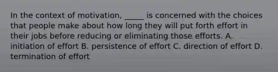 ​In the context of motivation, _____ is concerned with the choices that people make about how long they will put forth effort in their jobs before reducing or eliminating those efforts. ​A. initiation of effort ​B. persistence of effort ​C. direction of effort ​D. termination of effort