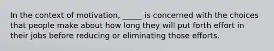 ​In the context of motivation, _____ is concerned with the choices that people make about how long they will put forth effort in their jobs before reducing or eliminating those efforts.