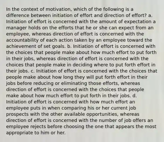 In the context of motivation, which of the following is a difference between initiation of effort and direction of effort? a. Initiation of effort is concerned with the amount of expectation a manager holds on the efforts that he or she can expect from an employee, whereas direction of effort is concerned with the accountability of each action taken by an employee toward the achievement of set goals. b. Initiation of effort is concerned with the choices that people make about how much effort to put forth in their jobs, whereas direction of effort is concerned with the choices that people make in deciding where to put forth effort in their jobs. c. Initiation of effort is concerned with the choices that people make about how long they will put forth effort in their jobs before reducing or eliminating those efforts, whereas direction of effort is concerned with the choices that people make about how much effort to put forth in their jobs. d. Initiation of effort is concerned with how much effort an employee puts in when comparing his or her current job prospects with the other available opportunities, whereas direction of effort is concerned with the number of job offers an employee rejects before choosing the one that appears the most appropriate to him or her.