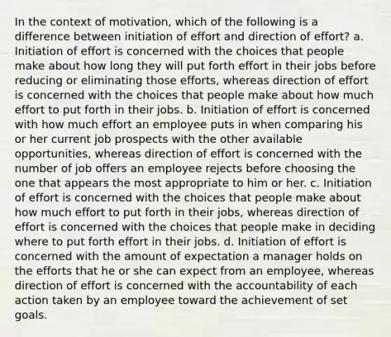 In the context of motivation, which of the following is a difference between initiation of effort and direction of effort? a. Initiation of effort is concerned with the choices that people make about how long they will put forth effort in their jobs before reducing or eliminating those efforts, whereas direction of effort is concerned with the choices that people make about how much effort to put forth in their jobs. b. Initiation of effort is concerned with how much effort an employee puts in when comparing his or her current job prospects with the other available opportunities, whereas direction of effort is concerned with the number of job offers an employee rejects before choosing the one that appears the most appropriate to him or her. c. Initiation of effort is concerned with the choices that people make about how much effort to put forth in their jobs, whereas direction of effort is concerned with the choices that people make in deciding where to put forth effort in their jobs. d. Initiation of effort is concerned with the amount of expectation a manager holds on the efforts that he or she can expect from an employee, whereas direction of effort is concerned with the accountability of each action taken by an employee toward the achievement of set goals.