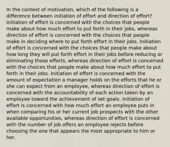 In the context of motivation, which of the following is a difference between initiation of effort and direction of effort? Initiation of effort is concerned with the choices that people make about how much effort to put forth in their jobs, whereas direction of effort is concerned with the choices that people make in deciding where to put forth effort in their jobs. Initiation of effort is concerned with the choices that people make about how long they will put forth effort in their jobs before reducing or eliminating those efforts, whereas direction of effort is concerned with the choices that people make about how much effort to put forth in their jobs. Initiation of effort is concerned with the amount of expectation a manager holds on the efforts that he or she can expect from an employee, whereas direction of effort is concerned with the accountability of each action taken by an employee toward the achievement of set goals. Initiation of effort is concerned with how much effort an employee puts in when comparing his or her current job prospects with the other available opportunities, whereas direction of effort is concerned with the number of job offers an employee rejects before choosing the one that appears the most appropriate to him or her.