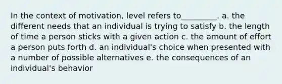 In the context of motivation, level refers to_________. a. the different needs that an individual is trying to satisfy b. the length of time a person sticks with a given action c. the amount of effort a person puts forth d. an individual's choice when presented with a number of possible alternatives e. the consequences of an individual's behavior