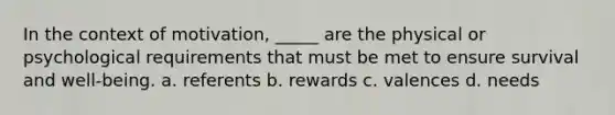 In the context of motivation, _____ are the physical or psychological requirements that must be met to ensure survival and well-being. a. referents b. rewards c. valences d. needs