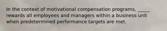 In the context of motivational compensation programs, _____ rewards all employees and managers within a business unit when predetermined performance targets are met.