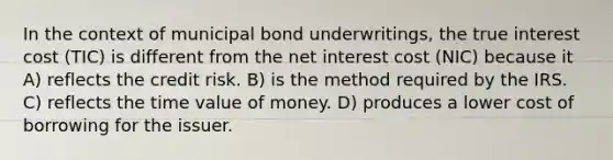 In the context of municipal bond underwritings, the true interest cost (TIC) is different from the net interest cost (NIC) because it A) reflects the credit risk. B) is the method required by the IRS. C) reflects the time value of money. D) produces a lower cost of borrowing for the issuer.