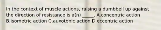 In the context of muscle actions, raising a dumbbell up against the direction of resistance is a(n) _____. A.concentric action B.isometric action C.auxotonic action D.eccentric action