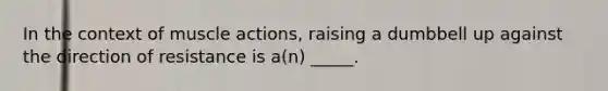 In the context of muscle actions, raising a dumbbell up against the direction of resistance is a(n) _____.