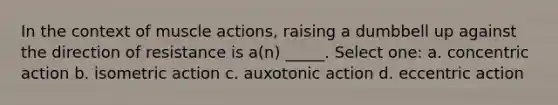 In the context of muscle actions, raising a dumbbell up against the direction of resistance is a(n) _____. Select one: a. concentric action b. isometric action c. auxotonic action d. eccentric action