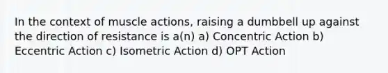 In the context of muscle actions, raising a dumbbell up against the direction of resistance is a(n) a) Concentric Action b) Eccentric Action c) Isometric Action d) OPT Action