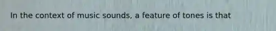 In the context of music sounds, a feature of tones is that