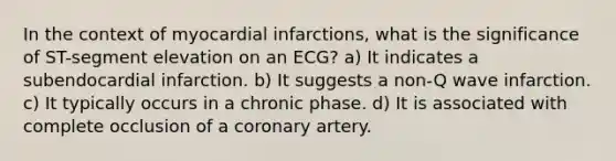 In the context of myocardial infarctions, what is the significance of ST-segment elevation on an ECG? a) It indicates a subendocardial infarction. b) It suggests a non-Q wave infarction. c) It typically occurs in a chronic phase. d) It is associated with complete occlusion of a coronary artery.