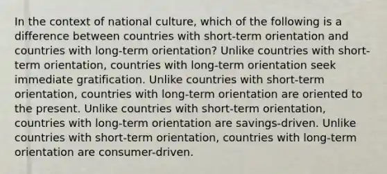 In the context of national culture, which of the following is a difference between countries with short-term orientation and countries with long-term orientation? Unlike countries with short-term orientation, countries with long-term orientation seek immediate gratification. Unlike countries with short-term orientation, countries with long-term orientation are oriented to the present. Unlike countries with short-term orientation, countries with long-term orientation are savings-driven. Unlike countries with short-term orientation, countries with long-term orientation are consumer-driven.