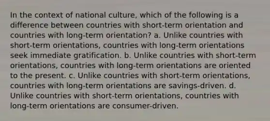 In the context of national culture, which of the following is a difference between countries with short-term orientation and countries with long-term orientation? a. Unlike countries with short-term orientations, countries with long-term orientations seek immediate gratification. b. Unlike countries with short-term orientations, countries with long-term orientations are oriented to the present. c. Unlike countries with short-term orientations, countries with long-term orientations are savings-driven. d. Unlike countries with short-term orientations, countries with long-term orientations are consumer-driven.