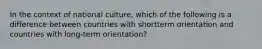 In the context of national culture, which of the following is a difference between countries with shortterm orientation and countries with long-term orientation?