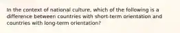 In the context of national culture, which of the following is a difference between countries with short-term orientation and countries with long-term orientation?