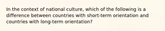 In the context of national culture, which of the following is a difference between countries with short-term orientation and countries with long-term orientation?