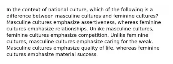 In the context of national culture, which of the following is a difference between masculine cultures and feminine cultures? Masculine cultures emphasize assertiveness, whereas feminine cultures emphasize relationships. Unlike masculine cultures, feminine cultures emphasize competition. Unlike feminine cultures, masculine cultures emphasize caring for the weak. Masculine cultures emphasize quality of life, whereas feminine cultures emphasize material success.