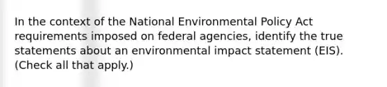 In the context of the National Environmental Policy Act requirements imposed on federal agencies, identify the true statements about an environmental impact statement (EIS). (Check all that apply.)