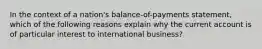 In the context of a nation's balance-of-payments statement, which of the following reasons explain why the current account is of particular interest to international business?