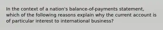 In the context of a nation's balance-of-payments statement, which of the following reasons explain why the current account is of particular interest to international business?