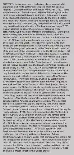 CONTEXT - Native Americans had always been against white expansion and white settlement into the West, for obvious reasons. - During the French and Indian War (1754-1763), some Native American tribes (Iroquois) sided with the English, while most others sided with France and Spain. Britain won the war and ceded a lot of its land, as did Spain, to the United States. - This meant that Native Americans no longer had any bargaining leverage because there was only one power (Britain) with which they could trade and ally with. - The Proclamation Line of 1763 was an attempt to honor the promise of stopping white settlement, but it was not enforced nor successful. - During the Revolutionary War, some tribes like the Iroquois allied with Britain. - After the United States won the war, the Proclamation Line of 1763 was just about forgotten and white settlers were once again pushing West. - The Treaty of Paris in 1783 that ended the war did not include Native Americans, so many tribes did not feel obligated to honor it. In the Treaty, Britain ceded all of its land east of the Mississippi River to the United States. LIST OF NATIVE AMERICAN ACTIONS - 1763-1766: Pontiac's Rebellion. Pontiac organized a meeting between many tribes and urged them to help him exterminate all whites from the land. They attacked and won many British Forts, but faced opposition and did not receive support from the French, so Pontiac negotiated a peace treaty in 1776. - 1777-1783: Native American tribes mostly side with Britain during the Revolutionary War because they feared white encroachment if the United States won. The Iroquois Mohawks attacked communities across New York and Pennsylvania. (They were brutally crushed by Washington) - 1784: Peace Treaty of Fort Stanwix made between Iroquois in New York and the United States. - 1784-1786: Joseph Brant, a leader among the Mohawks, sails to London to request British support for Indian resistance. The British have similar interests, and Brant begins to create an Indian confederation of many tribes. They demanded that white settlement should stop at the Ohio River. - The 1780s: Lots of skirmishes along the border between Native Americans and white settlers. White settlers called for government support, especially in the Ohio region. - 1790: Shawnees, Miamis, and Pottawattamies attack U.S. General Harmer's invasion army force, killing 500 and forcing the rest to retreat. - 1791: Several tribes, led by Little Turtle, killed 500 of General St. Clair's men and most of the female camp followers. This asserted Indian control of the Northwest Territory, for the time being. - 1795: The Treaty of Greenville is passed after U.S. General Wayne made major advances and won the Battle of Fallen Timbers. The Native Americans were forced to cede large portions of land. - The 1800s: Tecumseh and Tesnkwatawa. Tecumseh was an Indian military leader who challenged the U.S army with secret help from Britain. Tenskwatawa was a military leader that blamed white settlers for the unhappiness of the Good Spirit. Their Shawnee tribe tried to unite all tribes and drive all whites from their land. They agreed to peace, but William Henry Harrison then burned their town to the ground. The Shawnee allied with Britain in the War of 1812 and were a major threat to the United States.