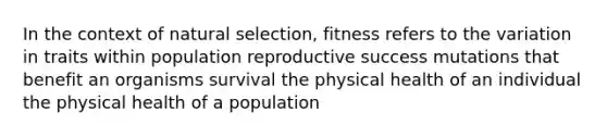 In the context of natural selection, fitness refers to the variation in traits within population reproductive success mutations that benefit an organisms survival the physical health of an individual the physical health of a population