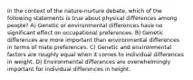 In the context of the nature-nurture debate, which of the following statements is true about physical differences among people? A) Genetic or environmental differences have no significant effect on occupational preferences. B) Genetic differences are more important than environmental differences in terms of mate preferences. C) Genetic and environmental factors are roughly equal when it comes to individual differences in weight. D) Environmental differences are overwhelmingly important for individual differences in height.