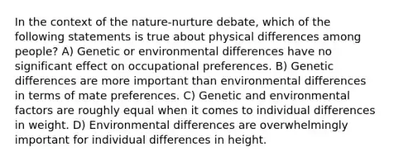 In the context of the nature-nurture debate, which of the following statements is true about physical differences among people? A) Genetic or environmental differences have no significant effect on occupational preferences. B) Genetic differences are more important than environmental differences in terms of mate preferences. C) Genetic and environmental factors are roughly equal when it comes to individual differences in weight. D) Environmental differences are overwhelmingly important for individual differences in height.