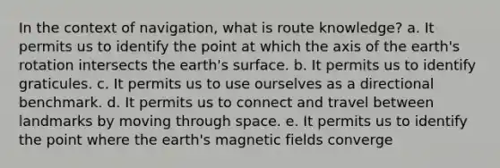 In the context of navigation, what is route knowledge? a. It permits us to identify the point at which the axis of the earth's rotation intersects the earth's surface. b. It permits us to identify graticules. c. It permits us to use ourselves as a directional benchmark. d. It permits us to connect and travel between landmarks by moving through space. e. It permits us to identify the point where the earth's magnetic fields converge