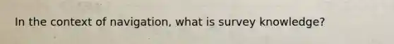 In the context of navigation, what is survey knowledge?