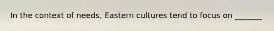 In the context of needs, Eastern cultures tend to focus on _______