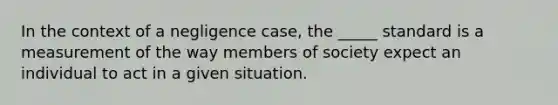 In the context of a negligence case, the _____ standard is a measurement of the way members of society expect an individual to act in a given situation.