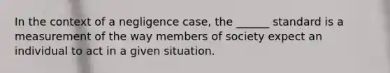 In the context of a negligence case, the ______ standard is a measurement of the way members of society expect an individual to act in a given situation.