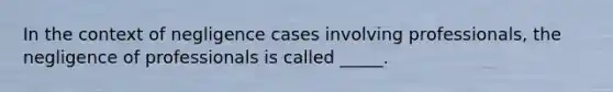 In the context of negligence cases involving professionals, the negligence of professionals is called _____.