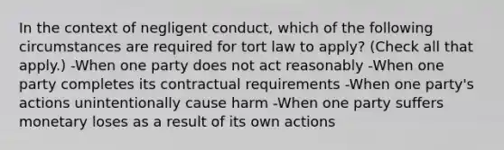 In the context of negligent conduct, which of the following circumstances are required for tort law to apply? (Check all that apply.) -When one party does not act reasonably -When one party completes its contractual requirements -When one party's actions unintentionally cause harm -When one party suffers monetary loses as a result of its own actions