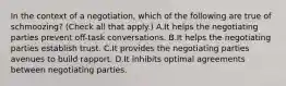 In the context of a negotiation, which of the following are true of schmoozing? (Check all that apply.) A.It helps the negotiating parties prevent off-task conversations. B.It helps the negotiating parties establish trust. C.It provides the negotiating parties avenues to build rapport. D.It inhibits optimal agreements between negotiating parties.