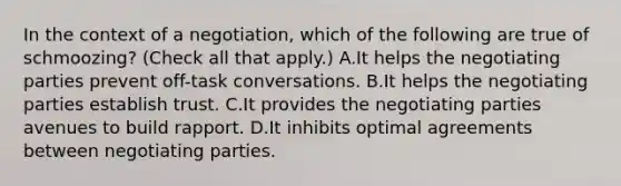 In the context of a negotiation, which of the following are true of schmoozing? (Check all that apply.) A.It helps the negotiating parties prevent off-task conversations. B.It helps the negotiating parties establish trust. C.It provides the negotiating parties avenues to build rapport. D.It inhibits optimal agreements between negotiating parties.