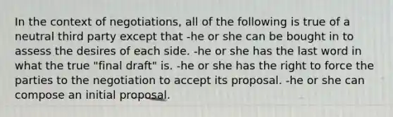 In the context of negotiations, all of the following is true of a neutral third party except that -he or she can be bought in to assess the desires of each side. -he or she has the last word in what the true "final draft" is. -he or she has the right to force the parties to the negotiation to accept its proposal. -he or she can compose an initial proposal.