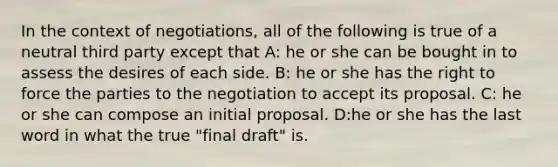 In the context of negotiations, all of the following is true of a neutral third party except that A: he or she can be bought in to assess the desires of each side. B: he or she has the right to force the parties to the negotiation to accept its proposal. C: he or she can compose an initial proposal. D:he or she has the last word in what the true "final draft" is.