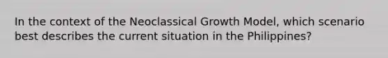 In the context of the Neoclassical Growth Model, which scenario best describes the current situation in the Philippines?