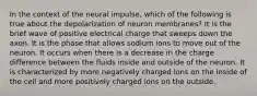 In the context of the neural impulse, which of the following is true about the depolarization of neuron membranes? It is the brief wave of positive electrical charge that sweeps down the axon. It is the phase that allows sodium ions to move out of the neuron. It occurs when there is a decrease in the charge difference between the fluids inside and outside of the neuron. It is characterized by more negatively charged ions on the inside of the cell and more positively charged ions on the outside.